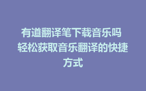 有道翻译笔下载音乐吗 轻松获取音乐翻译的快捷方式